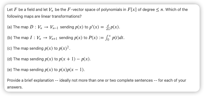 Let F be a field and let V, be the F-vector space of polynomials in F[x] of degree <n. Which of the
following maps are linear transformations?
(a) The map D : n → Vn-1 sending p(x) to p'(x) = P(x).
(b) The map I : Vn → Vn+1 sending p(x) to P(x) := * p(t)dt.
(c) The map sending p(x) to p(x)².
(d) The map sending p(x) to p(x + 1) – p(x).
(e) The map sending p(x) to p(x)p(x – 1).
Provide a brief explanation -- ideally not more than one or two complete sentences -- for each of your
answers.
