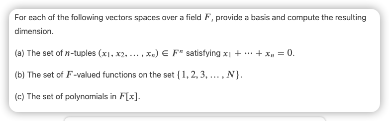 For each of the following vectors spaces over a field F, provide a basis and compute the resulting
dimension.
(a) The set of n-tuples (x1, x2, ... , xn) E F" satisfying x1 + … + x, = 0.
(b) The set of F-valued functions on the set {1, 2, 3, ...,
N}.
(c) The set of polynomials in F[x].
