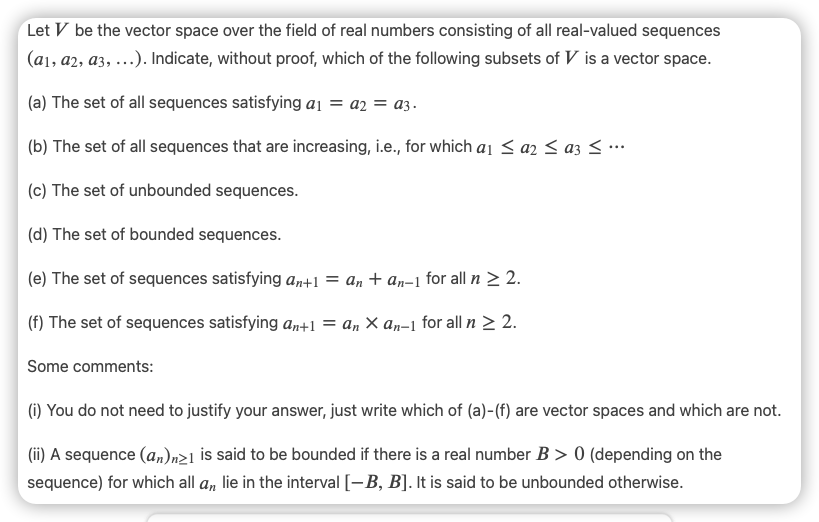 Let V be the vector space over the field of real numbers consisting of all real-valued sequences
(a1, a2, a3, ...). Indicate, without proof, which of the following subsets of V is a vector space.
(a) The set of all sequences satisfying ai = a2 = a3.
(b) The set of all sequences that are increasing, i.e., for which a1 < a2 < az < ….
(c) The set of unbounded sequences.
(d) The set of bounded sequences.
(e) The set of sequences satisfying a,+1 = an + an-1 for all n > 2.
(f) The set of sequences satisfying an+1 = an × an-1 for all n > 2.
Some comments:
(1) You do not need to justify your answer, just write which of (a)-(f) are vector spaces and which are not.
(ii) A sequence (a,n)n21 is said to be bounded if there is a real number B > 0 (depending on the
sequence) for which all a, lie in the interval [-B, B]. It is said to be unbounded otherwise.
