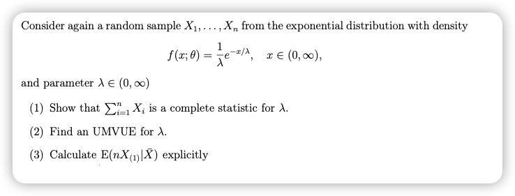 Consider again a random sample X1, ..., X, from the exponential distribution with density
1
f(x; 0) = e-A, x € (0, 00),
and parameter dE (0, 00)
(1) Show that X; is a complete statistic for .
(2) Find an UMVUE for A.
(3) Calculate E(nX(1)|X) explicitly

