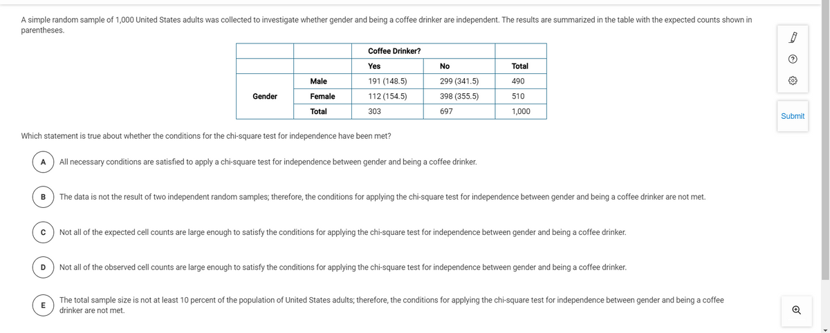 A simple random sample of 1,000 United States adults was collected to investigate whether gender and being a coffee drinker are independent. The results are summarized in the table with the expected counts shown in
parentheses.
Coffee Drinker?
Yes
No
Total
Male
191 (148.5)
299 (341.5)
490
Gender
Female
112 (154.5)
398 (355.5)
510
Total
303
697
1,000
Submit
Which statement is true about whether the conditions for the chi-square test for independence have been met?
A
All necessary conditions are satisfied to apply a chi-square test for independence between gender and being a coffee drinker.
The data is not the result of two independent random samples; therefore, the conditions for applying the chi-square test for independence between gender and being a coffee drinker are not met.
C
Not all of the expected cell counts are large enough to satisfy the conditions for applying the chi-square test for independence between gender and being a coffee drinker.
Not all of the observed cell counts are large enough to satisfy the conditions for applying the chi-square test for independence between gender and being a coffee drinker.
The total sample size is not at least 10 percent of the population of United States adults; therefore, the conditions for applying the chi-square test for independence between gender and being a coffee
drinker are not met.

