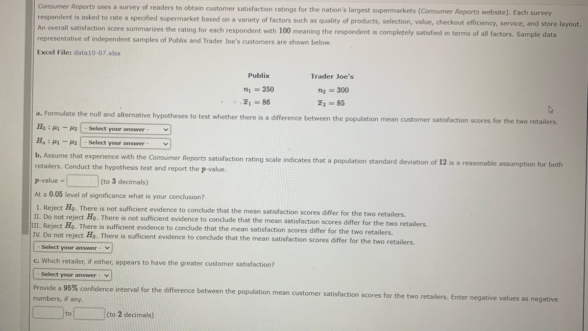 Consumer Reports uses a survey of readers to obtain customer satisfaction ratings for the nation's largest supermarkets (Consumer Reports website). Each survey
respondent is asked to rate a specified supermarket based on a variety of factors such as quality of products, selection, value, checkout efficiency, service, and store layout.
An overall satisfaction score summarizes the rating for each respondent with 100 meaning the respondent is completely satisfied in terms of all factors. Sample data
representative of independent samples of Publix and Trader Joe's customers are shown below.
Excel File: data10-07.xlsx
Publix
Trader Joe's
n1 = 250
n2 = 300
E = 86
I2 = 85
a. Formulate the null and alternative hypotheses to test whether there is a difference between the population mean customer satisfaction scores for the two retailers.
Select your answer -
Ha: P1 - H2
Select your answer-
b. Assume that experience with the Consumer Reports satisfaction rating scale indicates that a population standard deviation of 12 is a reasonable assumption for both
retailers. Conduct the hypothesis test and report the p-value.
p-value =
(to 3 decimals)
At a 0.05 level of significance what is your conclusion?
I. Reject Ho. There is not sufficient evidence to conclude that the mean satisfaction scores differ for the two retailers.
II. Do not reject Ho. There is not sufficient evidence to conclude that the mean satisfaction scores differ for the two retailers.
III. Reject Ho. There is sufficient evidence to conclude that the mean satisfaction scores differ for the two retailers.
IV. Do not reject Ho. There is sufficient evidence to conclude that the mean satisfaction scores differ for the two retailers.
- Select your answer - v
c. Which retailer, if either, appears to have the greater customer satisfaction?
Select your answer
Provide a 95% confidence interval for the difference between the population mean customer satisfaction scores for the two retailers. Enter negative values as negative
numbers, if any.
to
(to 2 decimals)
