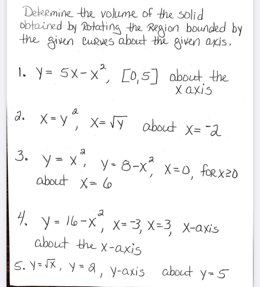 Determine the volume of the solid
obtained by Rotating the Region bounded by
the given CuRves about the given axis.
1. Y= 5x-x^,
[0,5] about the
X axis
a. X= y x- y about x= -2
2
X= Jy about X= "2
3. y= x, y-8-x°, x=o, forx20
%3D
about X= 6
2
4. y = 16-x
about the X-axis
", x=3, x=3, X-axis
5. V=VX, y = Q, y-axis about y=5
