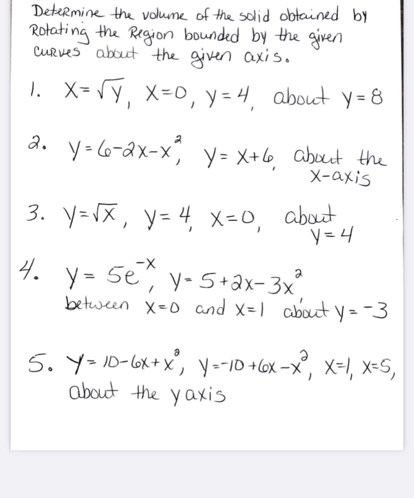 Determine the volume of the solid obtained by
Rotating the Region bounded by the given
CURves about the given axis.
1.
X= V y, X=0, y =4 about y = 8
%3D
a. y-6-ax-x y= X+6 about the
X-axis
about
3. y=X, y= 4, x-0, abut
y = 4
4.
-X
y = 5e, y-5+ax- 3x
between X=0 and x=1 about y= -3
5. Y=10-6x+X, Y=-10 +l6x -X", X=I, x=S,
about the yaxis
