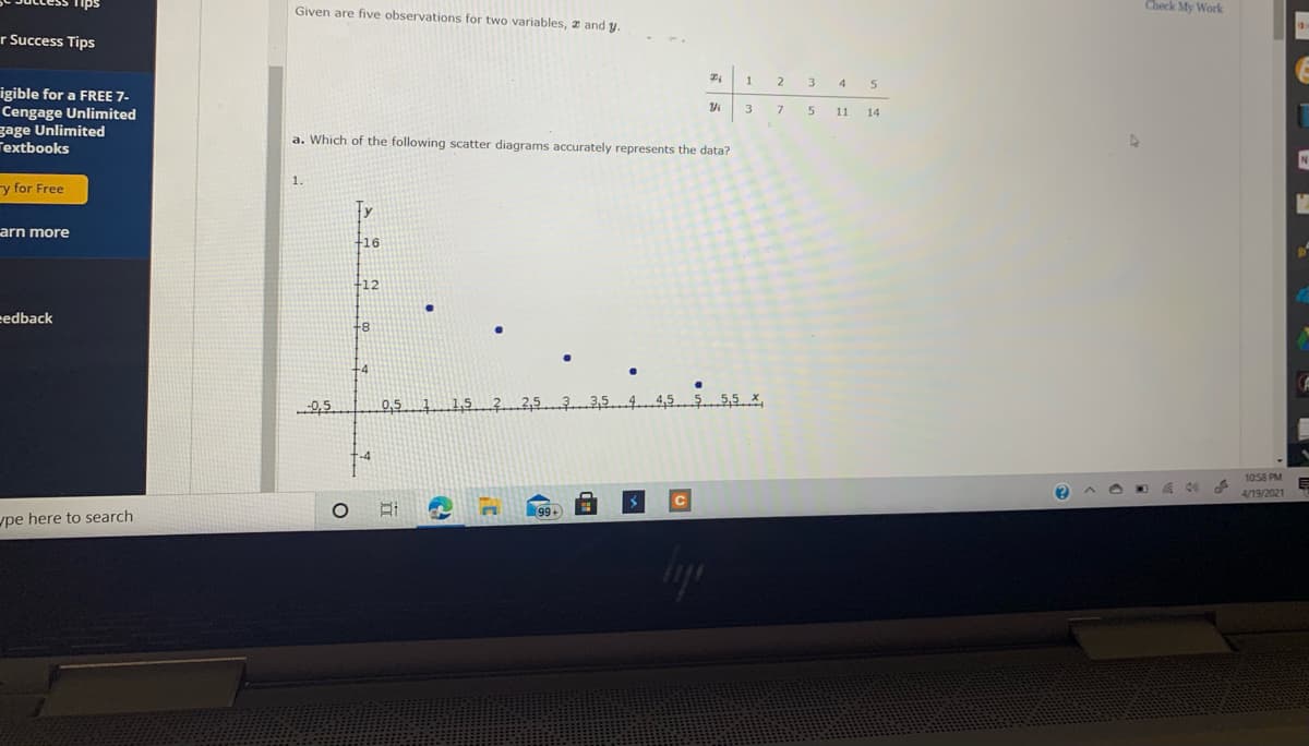 Given are five observations for two variables, z and y.
Check My Work
r Success Tips
2
4 5
igible for a FREE 7-
Cengage Unlimited
gage Unlimited
Textbooks
3.
7
11 14
a. Which of the following scatter diagrams accurately represents the data?
N
1.
y for Free
arn more
+16
+12
eedback
+8
+4
2,5
0,5 1 15 ?253354455 5,5 X
1058 PM
4/19/2021
upe here to search
