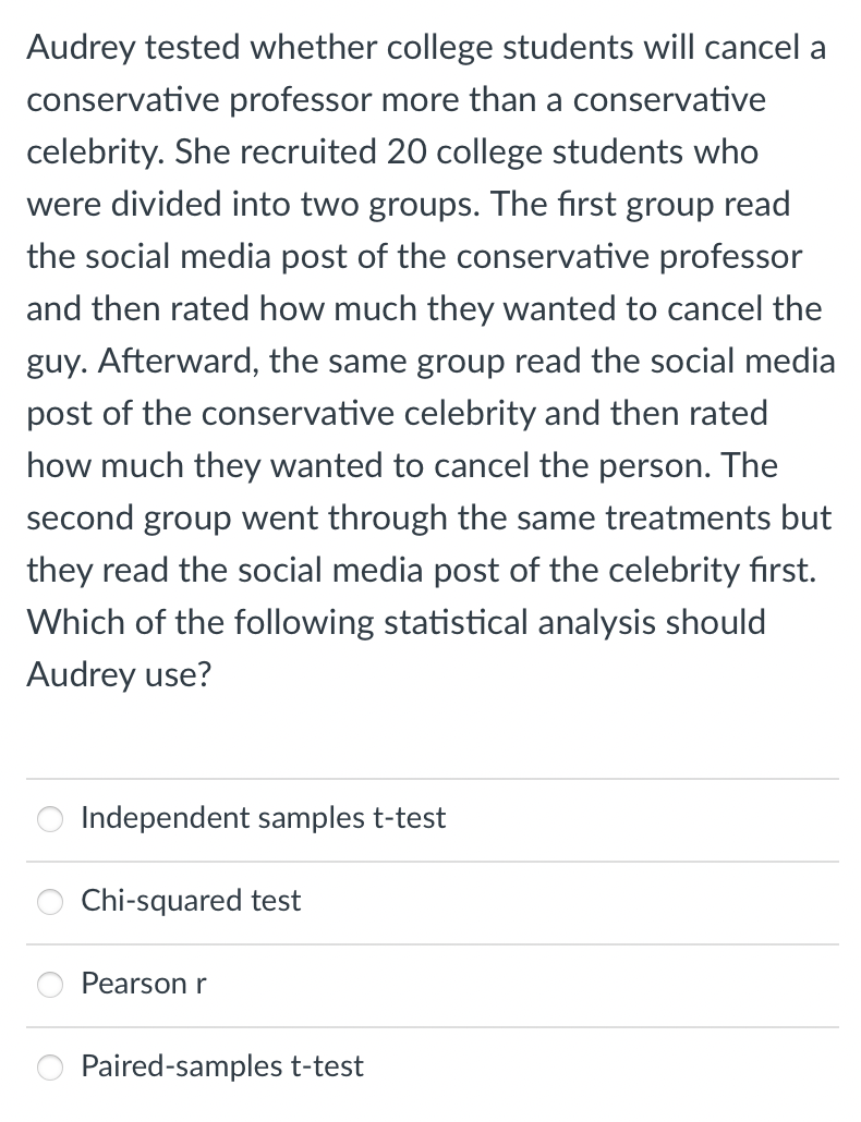 Audrey tested whether college students will cancel a
conservative professor more than a conservative
celebrity. She recruited 20 college students who
were divided into two groups. The first group read
the social media post of the conservative professor
and then rated how much they wanted to cancel the
guy. Afterward, the same group read the social media
post of the conservative celebrity and then rated
how much they wanted to cancel the person. The
second group went through the same treatments but
they read the social media post of the celebrity first.
Which of the following statistical analysis should
Audrey use?
Independent samples t-test
Chi-squared test
Pearson r
Paired-samples t-test