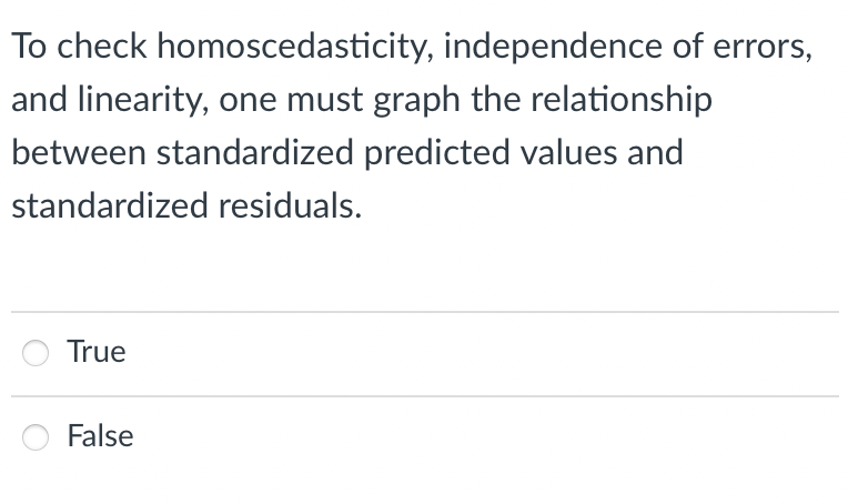 To check homoscedasticity, independence of errors,
and linearity, one must graph the relationship
between standardized predicted values and
standardized residuals.
True
False
