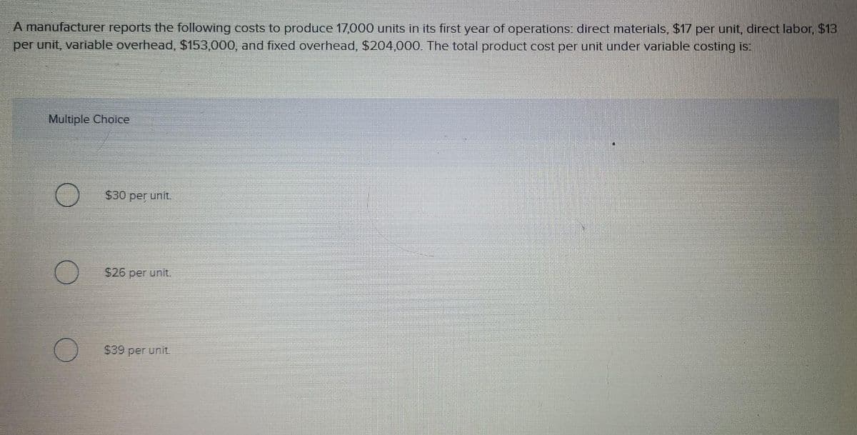 A manufacturer reports the following costs to produce 17,000 units in its first year of operations: direct materials, $17 per unit, direct labor, $13
per unit, variable overhead, $153,000, and fixed overhead, $204,000. The total product cost per unit under variable costing is:
Multiple Choice
$30 per unit.
$26 per unit.
$39 per unit.