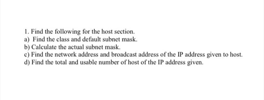 1. Find the following for the host section.
a) Find the class and default subnet mask.
b) Calculate the actual subnet mask.
c) Find the network address and broadcast address of the IP address given to host.
d) Find the total and usable number of host of the IP address given.
