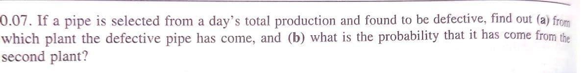 0.07. If a pipe is selected from a day's total production and found to be defective, find out (a) from
which plant the defective pipe has come, and (b) what is the probability that it has come from the
second plant?
