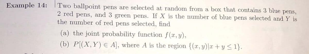 Example 14:
Two ballpoint pens are selected at random from a box that contains 3 blue pens,
2 red pens, and 3 green pens. If X is the number of blue pens selected and Y is
the number of red pens selected, find
(a) the joint probability function f(x, y),
(b) P[(X,Y) E A], where A is the region {(x, y)\x + y <1}.
