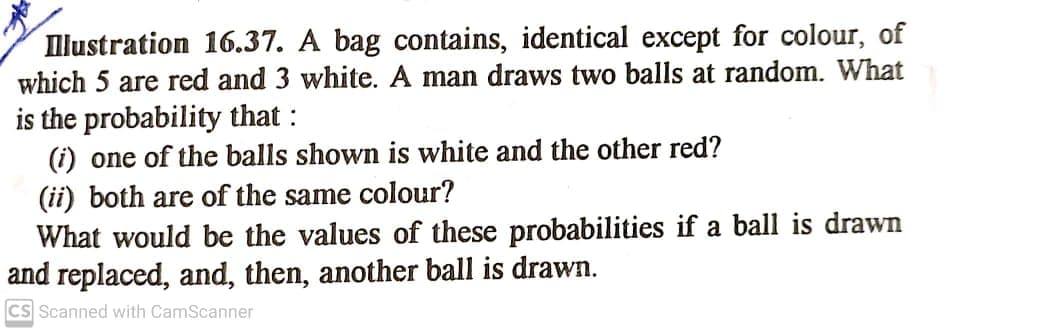 Illustration 16.37. A bag contains, identical except for colour, of
which 5 are red and 3 white. A man draws two balls at random. What
is the probability that :
(i) one of the balls shown is white and the other red?
(ii) both are of the same colour?
What would be the values of these probabilities if a ball is drawn
and replaced, and, then, another ball is drawn.
CS Scanned with CamScanner
