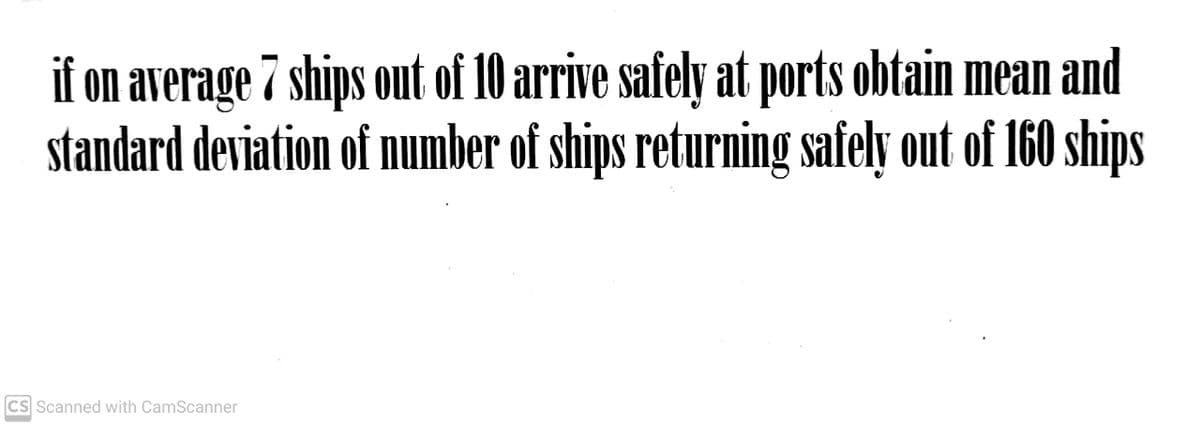 if on average 7 ships out of 10 arrive safely at ports obtain mean and
standard deviation of number of ships returning safely out of 160 ships
CS Scanned with CamScanner