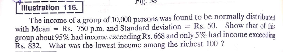 Fig. 38
Illustration 116.
The income of a group of 10,000 persons was found to be normally distributed
with Mean
Rs. 50. Show that of this
Rs. 750 p.m. and Standard deviation
group
about 95% had income exceeding Rs. 668 and only 5% had income exceeding
Rs. 832.
What was the lowest income among the richest 100 ?
