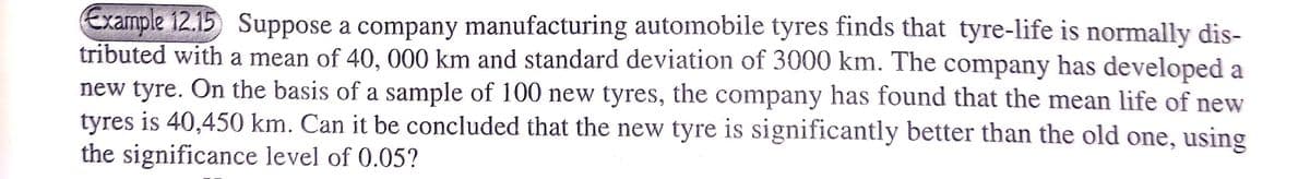 Example 12.15 Suppose a company manufacturing automobile tyres finds that tyre-life is normally dis-
tributed with a mean of 40, 000 km and standard deviation of 3000 km. The company has developed a
new tyre. On the basis of a sample of 100 new tyres, the company has found that the mean life of new
tyres is 40,450 km. Can it be concluded that the new tyre is significantly better than the old one, using
the significance level of 0.05?
