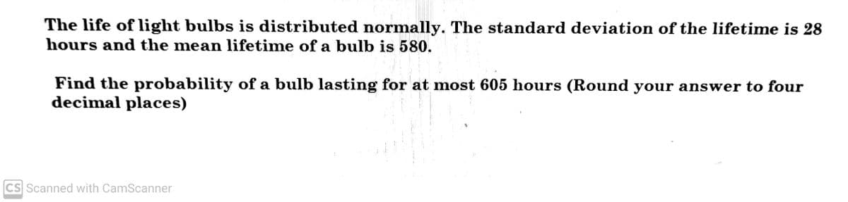 The life of light bulbs is distributed normally. The standard deviation of the lifetime is 28
hours and the mean lifetime of a bulb is 580.
Find the probability of a bulb lasting for at most 605 hours (Round your answer to four
decimal places)
CS Scanned with CamScanner
1