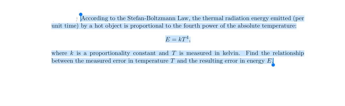 According to the Stefan-Boltzmann Law, the thermal radiation energy emitted (per
unit time) by a hot object is proportional to the fourth power of the absolute temperature:
E = kT,
where k is a proportionality constant and T is measured in kelvin. Find the relationship
between the measured error in temperature T and the resulting error in energy E.
