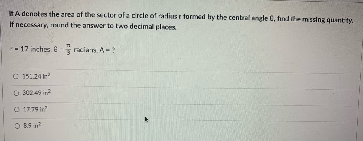 If A denotes the area of the sector of a circle of radius r formed by the central angle 0, find the missing quantity.
If necessary, round the answer to two decimal places.
r = 17 inches, 0 = radians, A = ?
%3D
O 151.24 in?
302.49 in?
O 17.79 in?
8.9 in?
