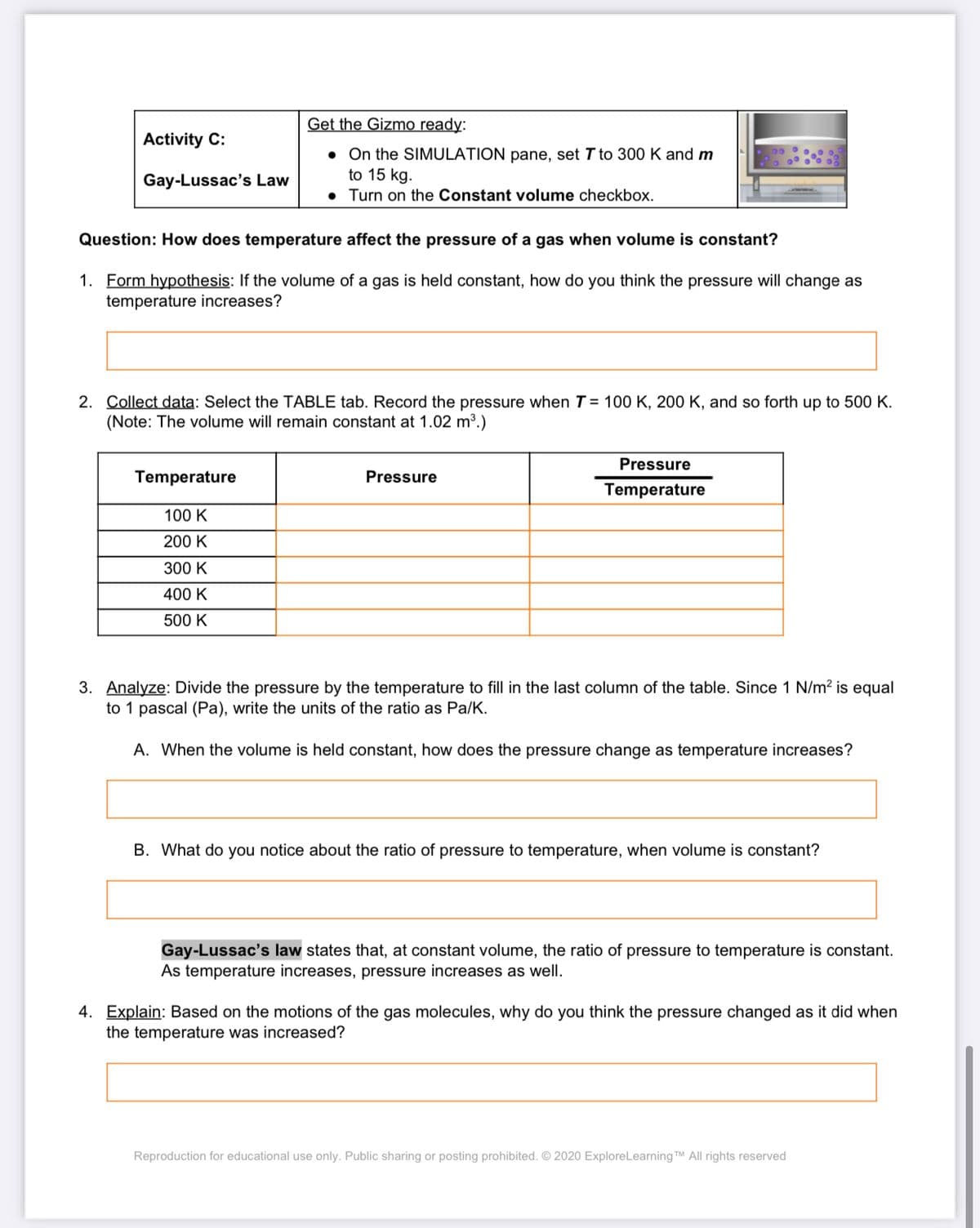 Get the Gizmo ready:
Activity C:
• On the SIMULATION pane, set T to 300 K and m
to 15 kg.
• Turn on the Constant volume checkbox.
Gay-Lussac's Law
Question: How does temperature affect the pressure of a gas when volume is constant?
1. Form hypothesis: If the volume of a gas is held constant, how do you think the pressure will change as
temperature increases?
2. Collect data: Select the TABLE tab. Record the pressure when T = 100 K, 200 K, and so forth up to 500 K.
(Note: The volume will remain constant at 1.02 m³.)
Pressure
Temperature
Pressure
Temperature
100 K
200 K
300 K
400 K
500 K
3. Analyze: Divide the pressure by the temperature to fill in the last column of the table. Since 1 N/m? is equal
to 1 pascal (Pa), write the units of the ratio as Pa/K.
A. When the volume is held constant, how does the pressure change as temperature increases?
B. What do you notice about the ratio of pressure to temperature, when volume is constant?
Gay-Lussac's law states that, at constant volume, the ratio of pressure to temperature is constant.
As temperature increases, pressure increases as well.
4. Explain: Based on the motions of the gas molecules, why do you think the pressure changed as it did when
the temperature was increased?
Reproduction for educational use only. Public sharing or posting prohibited. © 2020 ExploreLearning TM All rights reserved
