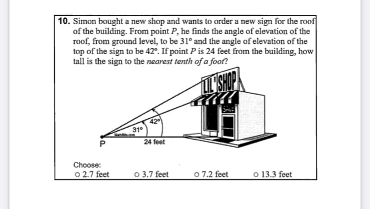 10. Simon bought a new shop and wants to order a new sign for the roof
of the building. From point P, he finds the angle of elevation of the
roof, from ground level, to be 31° and the angle of elevation of the
top of the sign to be 42°. If point P is 24 feet from the building, how
tall is the sign to the nearest tenth of a foot?
T SHOP
42
31°
Ma com
P
24 feet
Choose:
o 2.7 feet
o 3.7 feet
o 7.2 feet
o 13.3 feet
