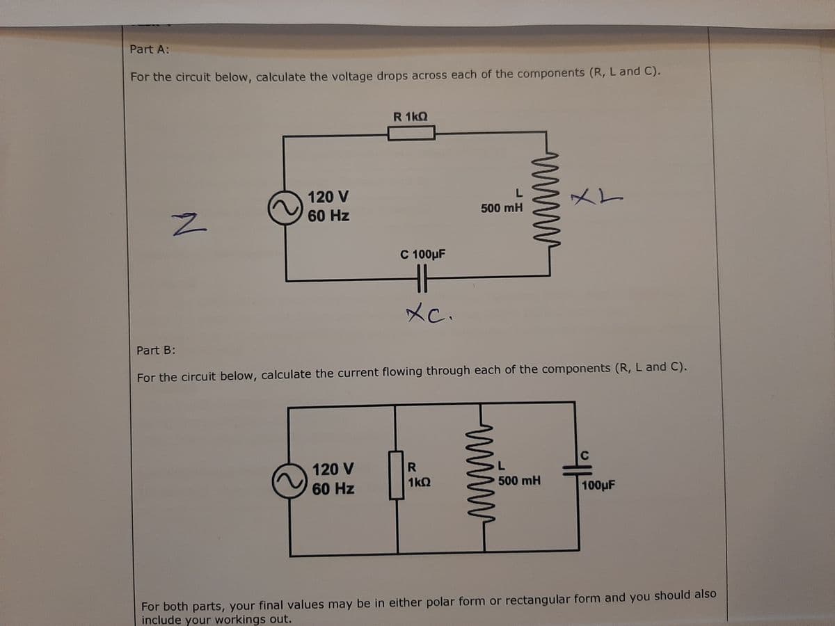 Part A:
For the circuit below, calculate the voltage drops across each of the components (R, L and C).
R 1kQ
120 V
L.
メL
500 mH
60 Hz
C 100µF
メc.
Part B:
For the circuit below, calculate the current flowing through each of the components (R, L and C).
C
120 V
60 Hz
1kQ
500 mH
100µF
For both parts, your final values may be in either polar form or rectangular form and you should also
include your workings out.
ww
www
