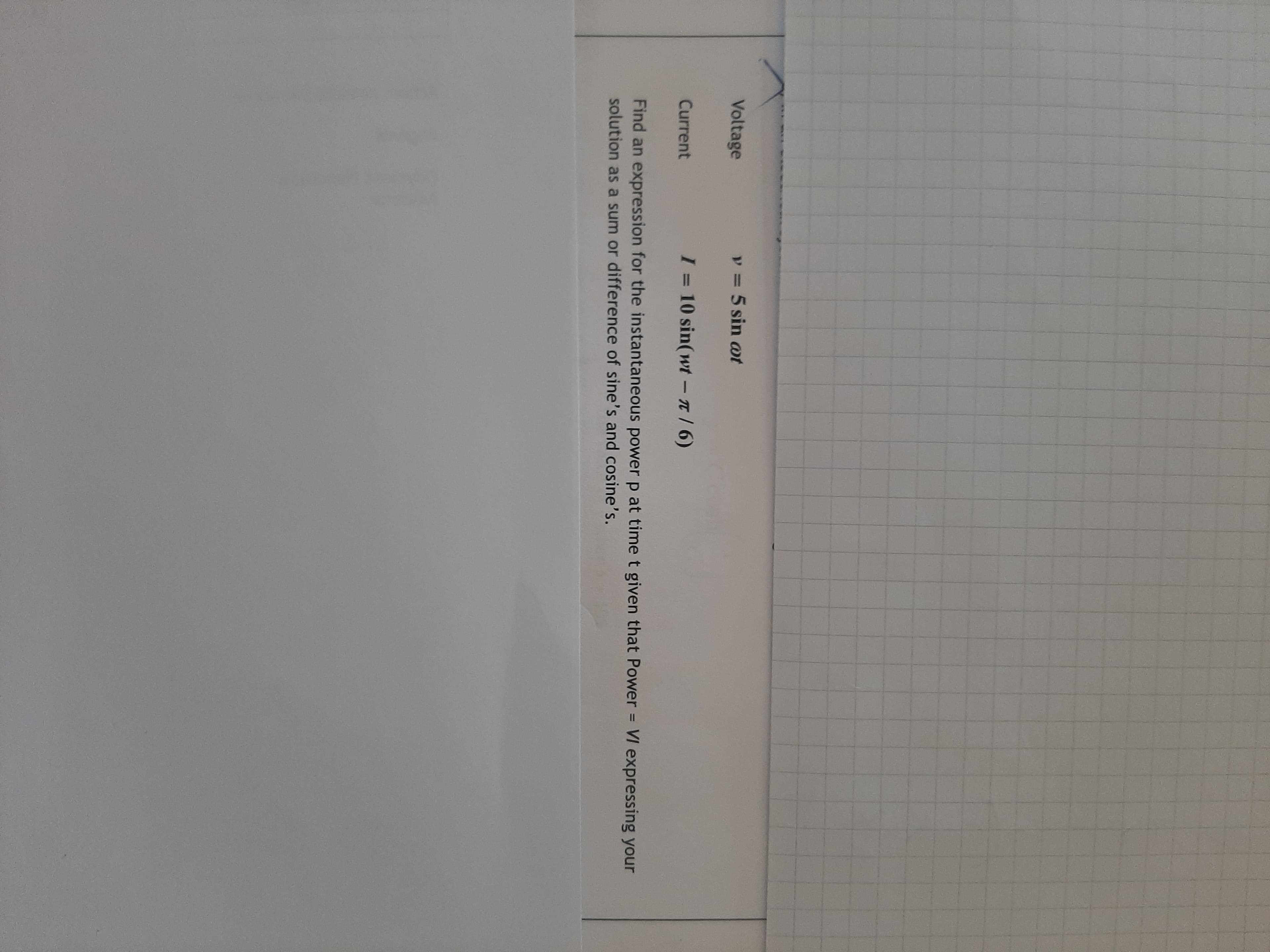 Voltage
y = 5 sin ot
Current
I = 10 sin(wt-n/ 6)
Find an expression for the instantaneous power p at timet given that Power VI expressing your
%3D
solution as a sum or difference of sine's and cosine's.
