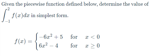 Given the piecewise function defined below, determine the value of
f (x)dx in simplest form.
-6x² + 5
for
x < 0
f (x) =
6x?
- 4
for
x > 0
