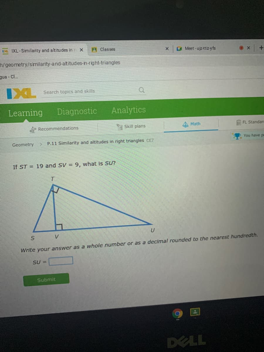 D IXL-Similarity and altitudes in r x
A Classes
Meet-ujz-ttizyfs
h/geometry/similarity-and-altitudes-in-right-triangles
gua - Cl.
IXL
Search topics and skills
Learning
Diagnostic
Analytics
* Recommendations
Skill plans
A Math
EFL Standar
Geometry
P.11 Similarity and altitudes in right triangles CE7
You have p
If ST = 19 and SV = 9, what is SU?
T.
V
Write your answer as a whole number or as a decimal rounded to the nearest hundredth.
SU =
Submit
DELL
