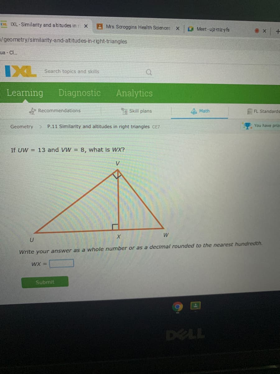 E IXL-Similarity and altitudes in x
A Mrs. Scroggins Health Scien ces
Meet-ujz-ttizyfs
/geometry/similarity-and-altitudes-in-right-triangles
ua - Cl.
IXL
Search topics and skills
Learning
Diagnostic
Analytics
Recommendations
Skill plans
Math
E FL Standards
Geometry
P.11 Similarity and altitudes in right triangles CE7
You have prize
If UW = 13 and VW = 8, what is WX?
Write your answer as a whole number or as a decimal rounded to the nearest hundredth.
WX =
Submit
DELL
