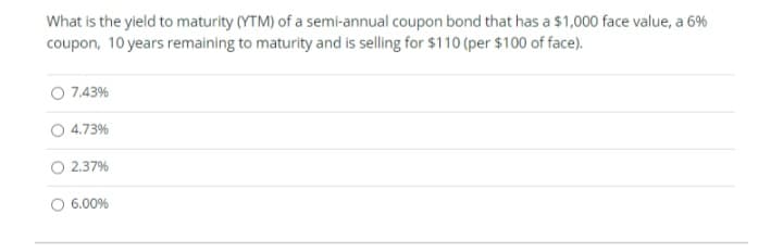 What is the yield to maturity (YTM) of a semi-annual coupon bond that has a $1,000 face value, a 6%
coupon, 10 years remaining to maturity and is selling for $110 (per $100 of face).
O 7.43%
4.73%
2.37%
6.00%
