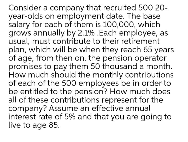 Consider a company that recruited 500 20-
year-olds on employment date. The base
salary for each of them is 100,000, which
grows annually by 2.1% .Each employee, as
usual, must contribute to their retirement
plan, which will be when they reach 65 years
of age, from then on. the pension operator
promises to pay them 50 thousand a month.
How much should the monthly contributions
of each of the 500 employees be in order to
be entitled to the pension? How much does
all of these contributions represent for the
company? Assume an effective annual
interest rate of 5% and that you are going to
live to age 85.
