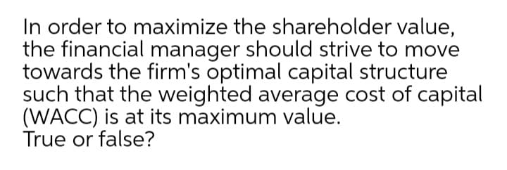 In order to maximize the shareholder value,
the financial manager should strive to move
towards the firm's optimal capital structure
such that the weighted average cost of capital
(WACC) is at its maximum value.
True or false?
