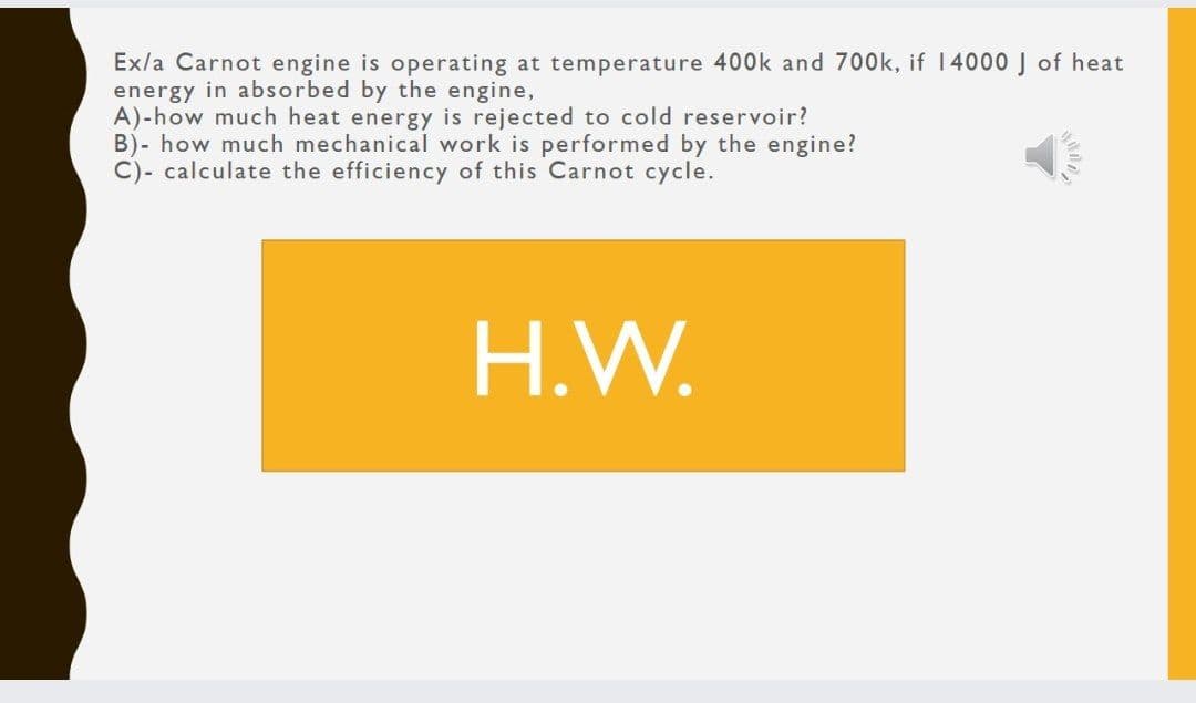 Ex/a Carnot engine is operating at temperature 400k and 700k, if 14000 J of heat
energy in absorbed by the engine,
A)-how much heat energy is rejected to cold reservoir?
B)- how much mechanical work is performed by the engine?
C)- calculate the efficiency of this Carnot cycle.
H.W.
