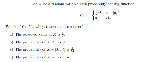 Let X be a random variable with probability density function
IE [0, 3],
f(x) =
else,
Which of the following statements are correct?
a) The expected value of X is .
b) The probability of X < 1 is .
c) The probability of X € [0,0.5] is
d) The probability of X = 1 is zero.
