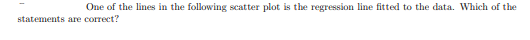 One of the lines in the following scatter plot is the regression line fitted to the data. Which of the
statements are correct?
