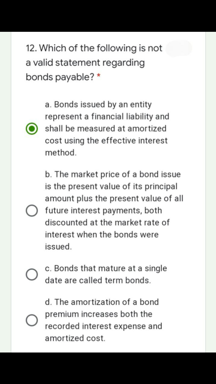 12. Which of the following is not
a valid statement regarding
bonds payable? *
a. Bonds issued by an entity
represent a financial liability and
shall be measured at amortized
cost using the effective interest
method.
b. The market price of a bond issue
is the present value of its principal
amount plus the present value of all
future interest payments, both
discounted at the market rate of
interest when the bonds were
issued.
c. Bonds that mature at a single
date are called term bonds.
d. The amortization of a bond
premium increases both the
recorded interest expense and
amortized cost.
