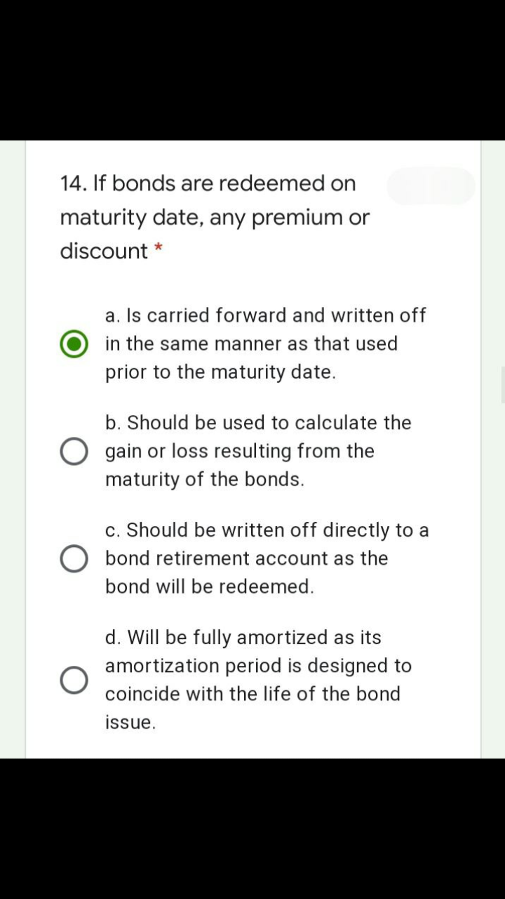 14. If bonds are redeemed on
maturity date, any premium or
discount *
a. Is carried forward and written off
in the same manner as that used
prior to the maturity date.
b. Should be used to calculate the
O gain or loss resulting from the
maturity of the bonds.
c. Should be written off directly to a
O bond retirement account as the
bond will be redeemed.
d. Will be fully amortized as its
amortization period is designed to
coincide with the life of the bond
issue.
