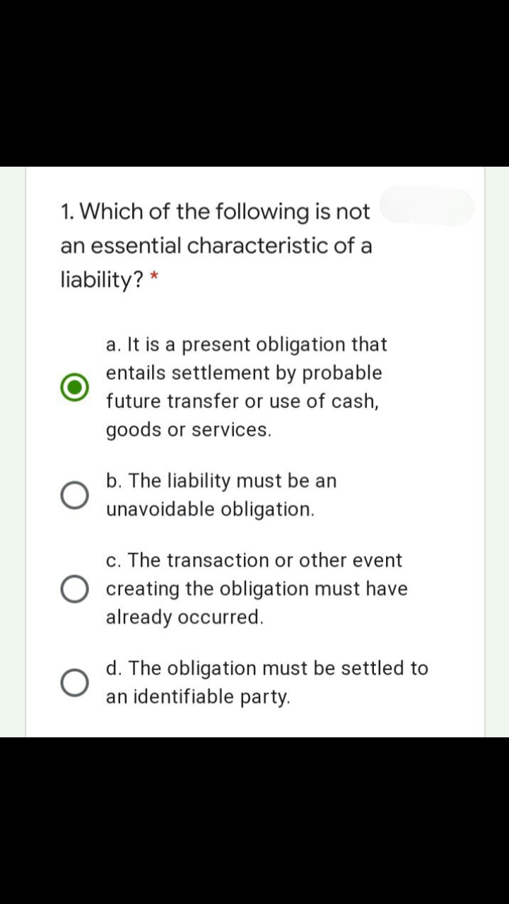 1. Which of the following is not
an essential characteristic of a
liability? *
a. It is a present obligation that
entails settlement by probable
future transfer or use of cash,
goods or services.
b. The liability must be an
unavoidable obligation.
c. The transaction or other event
creating the obligation must have
already occurred.
d. The obligation must be settled to
an identifiable party.
