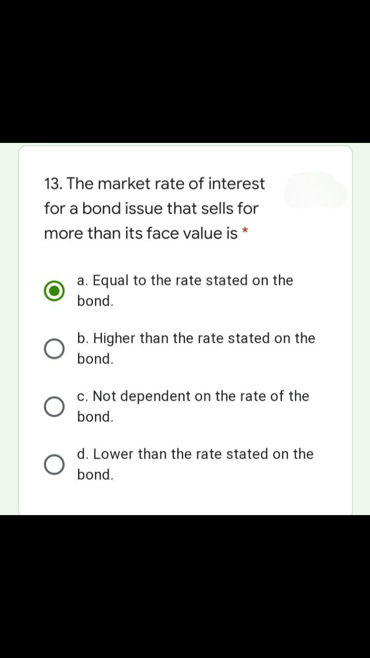 13. The market rate of interest
for a bond issue that sells for
more than its face value is *
a. Equal to the rate stated on the
bond.
b. Higher than the rate stated on the
bond.
c. Not dependent on the rate of the
bond.
d. Lower than the rate stated on the
bond.
