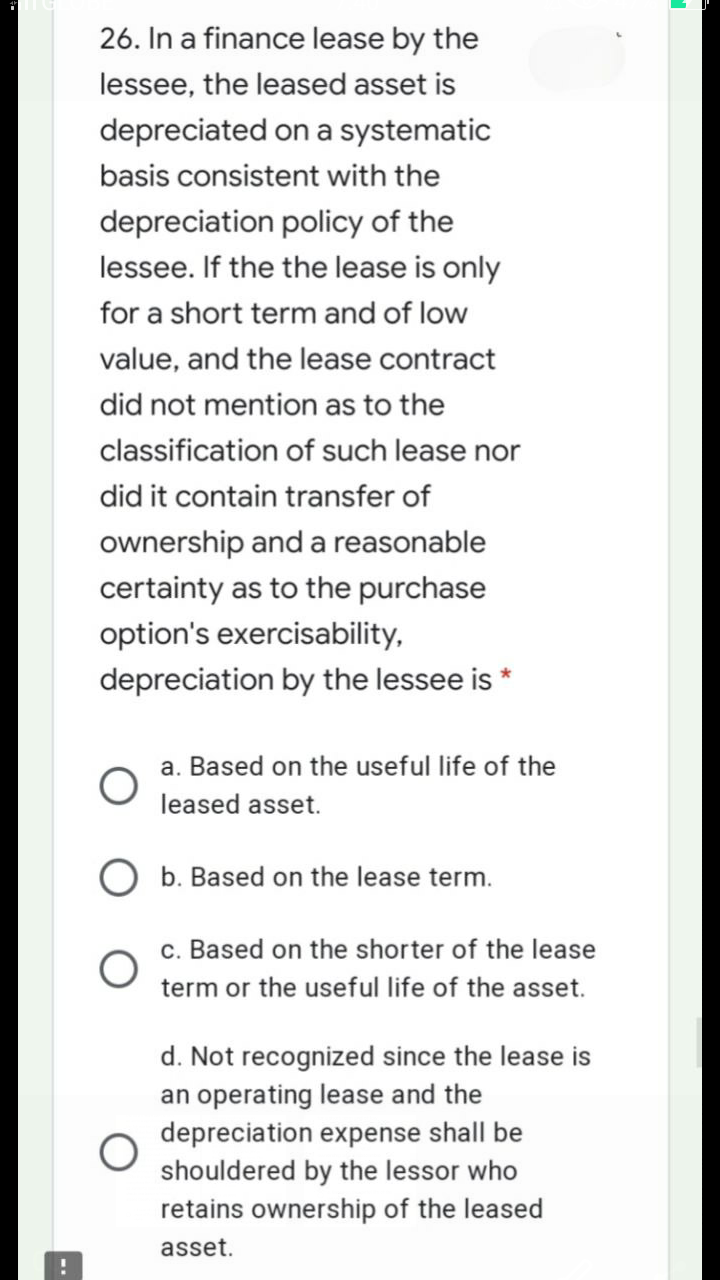 26. In a finance lease by the
lessee, the leased asset is
depreciated on a systematic
basis consistent with the
depreciation policy of the
lessee. If the the lease is only
for a short term and of low
value, and the lease contract
did not mention as to the
classification of such lease nor
did it contain transfer of
ownership and a reasonable
certainty as to the purchase
option's exercisability,
depreciation by the lessee is *
a. Based on the useful life of the
leased asset.
O b. Based on the lease term.
c. Based on the shorter of the lease
term or the useful life of the asset.
d. Not recognized since the lease is
an operating lease and the
depreciation expense shall be
shouldered by the lessor who
retains ownership of the leased
asset.
