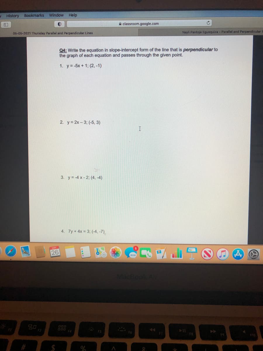 V History Bookmarks
Window Help
A classroom.google.com
05-05-2021 Thursday Parallel and Perpandicular Lines
Nayli Pantoja Egusquiza - Parallel and Perpendicular
Q4: Write the equation in slope-intercept form of the line that is perpendicular to
the graph of each equation and passes through the given point.
1. y =-5x + 1; (2, -1)
2. y = 2x- 3; (-5, 3)
3. y = -4 x- 2; (4, -4)
4. 7y +4x = 3; (-4, -7)
MAY
26
MacBook Ai
D00
F5
FB
