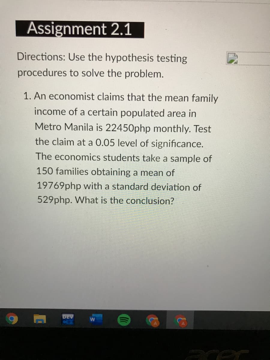 Assignment 2.1
Directions: Use the hypothesis testing
procedures to solve the problem.
1. An economist claims that the mean family
income of a certain populated area in
Metro Manila is 22450php monthly. Test
the claim at a 0.05 level of significance.
The economics students take a sample of
150 families obtaining a mean of
19769php with a standard deviation of
529php. What is the conclusion?
