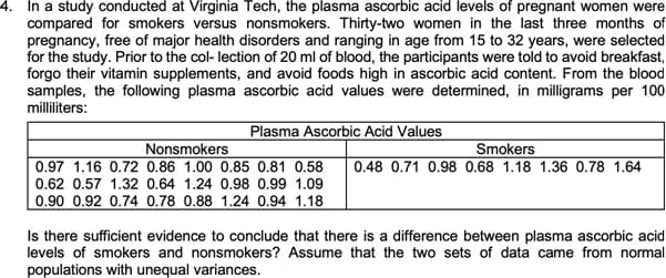 4. In a study conducted at Virginia Tech, the plasma ascorbic acid levels of pregnant women were
compared for smokers versus nonsmokers. Thirty-two women in the last three months of
pregnancy, free of major health disorders and ranging in age from 15 to 32 years, were selected
for the study. Prior to the col- lection of 20 ml of blood, the participants were told to avoid breakfast,
forgo their vitamin supplements, and avoid foods high in ascorbic acid content. From the blood
samples, the following plasma ascorbic acid values were determined, in milligrams per 100
milliliters:
Plasma Ascorbic Acid Values
Nonsmokers
0.97 1.16 0.72 0.86 1.00 0.85 0.81 0.58
Smokers
0.48 0.71 0.98 0.68 1.18 1.36 0.78 1.64
0.62 0.57 1.32 0.64 1.24 0.98 0.99 1.09
0.90 0.92 0.74 0.78 0.88 1.24 0.94 1.18
Is there sufficient evidence to conclude that there is a difference between plasma ascorbic acid
levels of smokers and nonsmokers? Assume that the two sets of data came from normal
populations with unequal variances.
