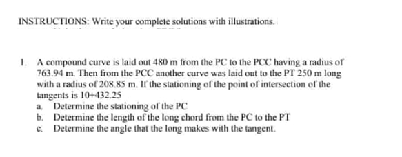 INSTRUCTIONS: Write your complete solutions with illustrations.
1. A compound curve is laid out 480 m from the PC to the PCC having a radius of
763.94 m. Then from the PCC another curve was laid out to the PT 250 m long
with a radius of 208.85 m. If the stationing of the point of intersection of the
tangents is 10+432.25
a. Determine the stationing of the PC
b. Determine the length of the long chord from the PC to the PT
c. Determine the angle that the long makes with the tangent.
