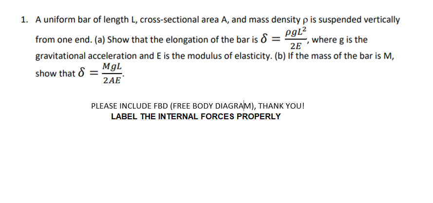 1. A uniform bar of length L, cross-sectional area A, and mass density p is suspended vertically
from one end. (a) Show that the elongation of the bar is d =
Pgl?
where g is the
2E
gravitational acceleration and E is the modulus of elasticity. (b) If the mass of the bar is M,
MgL
show that 8 =
2AE
PLEASE INCLUDE FBD (FREE BODY DIAGRAM), THANK YOU!
LABEL THE INTERNAL FORCES PROPERLY
