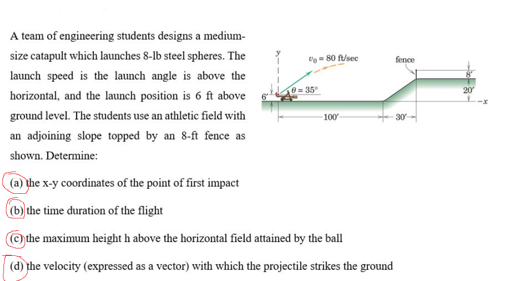 A team of engineering students designs a medium-
size catapult which launches 8-lb steel spheres. The
vo = 80 ft/sec
fence
launch speed is the launch angle is above the
0 = 35°
20
horizontal, and the launch position is 6 ft above
6'
L-x
ground level. The students use an athletic field with
100'
30
an adjoining slope topped by an 8-ft fence as
shown. Determine:
(a) the x-y coordinates of the point of first impact
(b) the time duration of the flight
©the maximum height h above the horizontal field attained by the ball
(d) the velocity (expressed as a vector) with which the projectile strikes the ground
