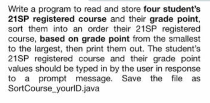 Write a program to read and store four student's
21SP registered course and their grade point,
sort them into an order their 21SP registered
course, based on grade point from the smallest
to the largest, then print them out. The student's
21SP registered course and their grade point
values should be typed in by the user in response
to a prompt message. Save the file as
SortCourse_yourlD.java
