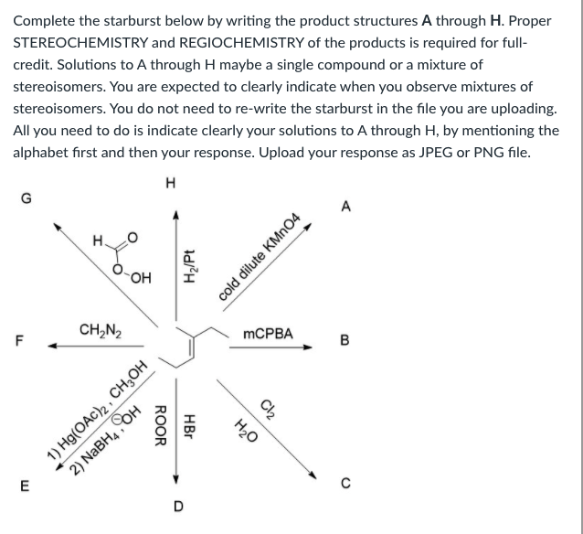 Complete the starburst below by writing the product structures A through H. Proper
STEREOCHEMISTRY and REGIOCHEMISTRY of the products is required for full-
credit. Solutions to A through H maybe a single compound or a mixture of
stereoisomers. You are expected to clearly indicate when you observe mixtures of
stereoisomers. You do not need to re-write the starburst in the file you are uploading.
All you need to do is indicate clearly your solutions to A through H, by mentioning the
alphabet first and then your response. Upload your response as JPEG or PNG file.
A
OH
CH,N2
MCPBA
F
B
E
D
cold dilute KMN04
H2/Pt
1) Hg(OAc)2 , CH;OH
2) NaBH, он
C2
H20
HBr
ROOR
