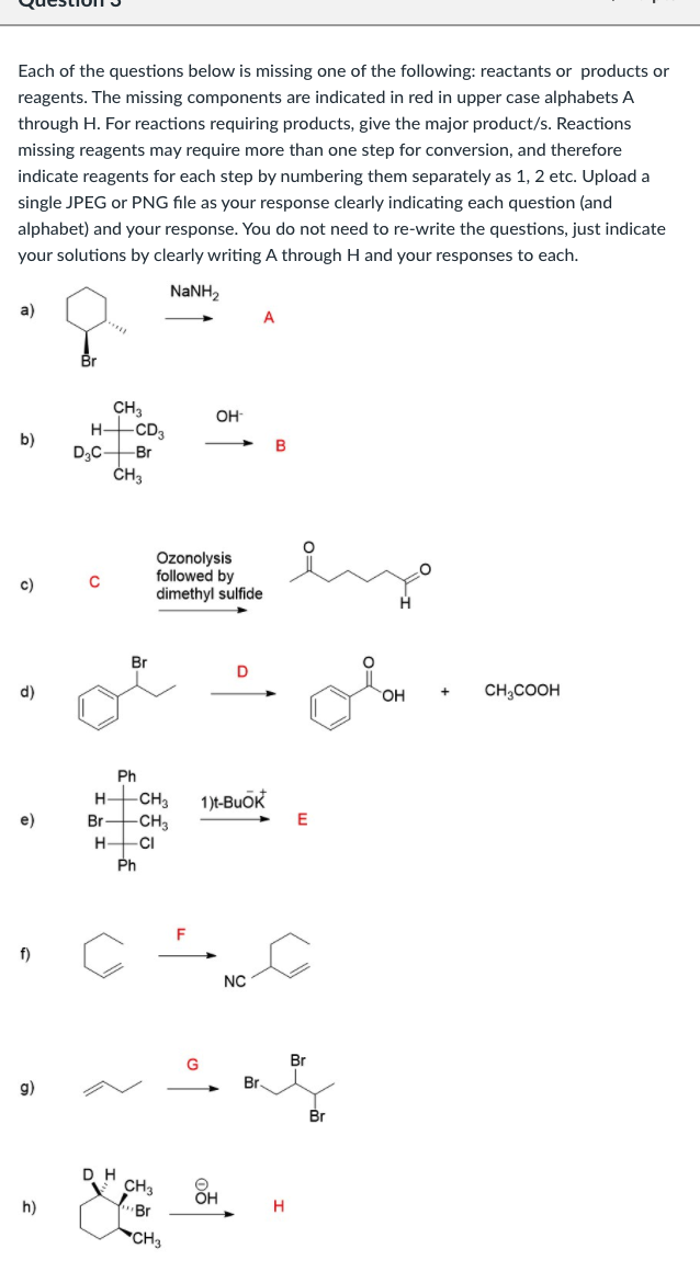 Each of the questions below is missing one of the following: reactants or products or
reagents. The missing components are indicated in red in upper case alphabets A
through H. For reactions requiring products, give the major product/s. Reactions
missing reagents may require more than one step for conversion, and therefore
indicate reagents for each step by numbering them separately as 1, 2 etc. Upload a
single JPEG or PNG file as your response clearly indicating each question (and
alphabet) and your response. You do not need to re-write the questions, just indicate
your solutions by clearly writing A through H and your responses to each.
NANH2
а)
A
Br
CH3
-CD3
D3CB.
OH
H-
B
Ozonolysis
followed by
dimethyl sulfide
c)
Br
d)
OH
CH,COOH
Ph
H-CH3
-CH3
1)t-Buok
E
e)
Br
H
CI
Ph
f)
NC
Br
g)
Br.
CH3
ÕH
h)
Br
H
CH3
