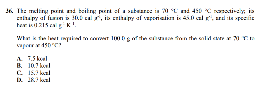 36. The melting point and boiling point of a substance is 70 °C and 450 °C respectively; its
enthalpy of fusion is 30.0 cal g', its enthalpy of vaporisation is 45.0 cal g', and its specific
heat is 0.215 cal g' K'.
What is the heat required to convert 100.0 g of the substance from the solid state at 70 °C to
vapour at 450 °C?
A. 7.5 kcal
В. 10.7 kcal
С. 15.7 kcal
D. 28.7 kcal
